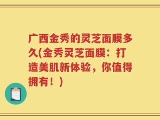 广西金秀的灵芝面膜多久(金秀灵芝面膜：打造美肌新体验，你值得拥有！)