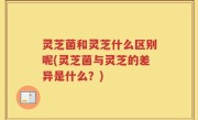 灵芝菌和灵芝什么区别呢(灵芝菌与灵芝的差异是什么？)