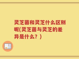 灵芝菌和灵芝什么区别呢(灵芝菌与灵芝的差异是什么？)