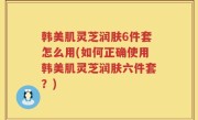 韩美肌灵芝润肤6件套怎么用(如何正确使用韩美肌灵芝润肤六件套？)
