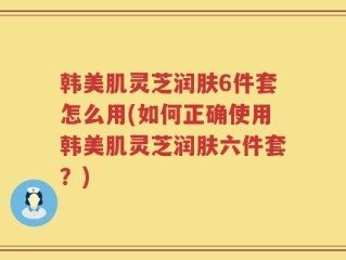 韩美肌灵芝润肤6件套怎么用(如何正确使用韩美肌灵芝润肤六件套？)