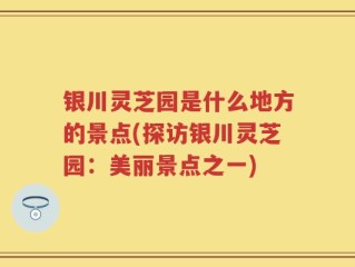 银川灵芝园是什么地方的景点(探访银川灵芝园：美丽景点之一)