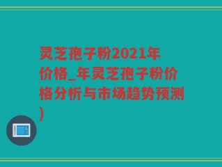 灵芝孢子粉2021年价格_年灵芝孢子粉价格分析与市场趋势预测)