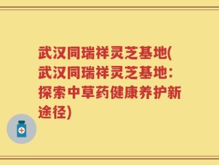 武汉同瑞祥灵芝基地(武汉同瑞祥灵芝基地：探索中草药健康养护新途径)