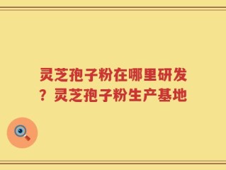灵芝孢子粉在哪里研发？灵芝孢子粉生产基地