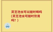 灵芝泡水可以随时喝吗(灵芝泡水可随时饮用吗？)