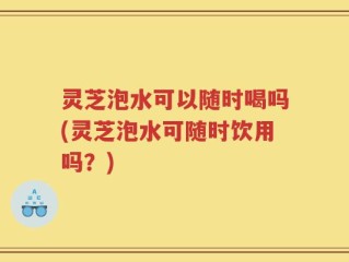灵芝泡水可以随时喝吗(灵芝泡水可随时饮用吗？)