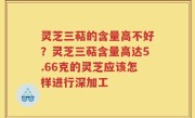 灵芝三萜的含量高不好？灵芝三萜含量高达5.66克的灵芝应该怎样进行深加工