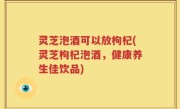 灵芝泡酒可以放枸杞(灵芝枸杞泡酒，健康养生佳饮品)