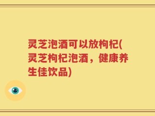 灵芝泡酒可以放枸杞(灵芝枸杞泡酒，健康养生佳饮品)