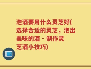 泡酒要用什么灵芝好(选择合适的灵芝，泡出美味的酒 - 制作灵芝酒小技巧)