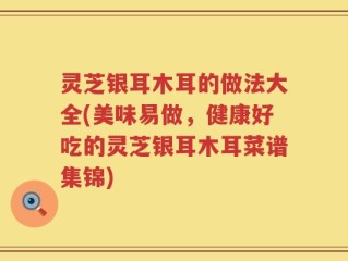 灵芝银耳木耳的做法大全(美味易做，健康好吃的灵芝银耳木耳菜谱集锦)