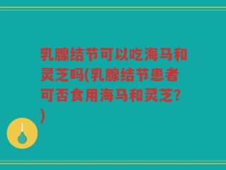 乳腺结节可以吃海马和灵芝吗(乳腺结节患者可否食用海马和灵芝？)