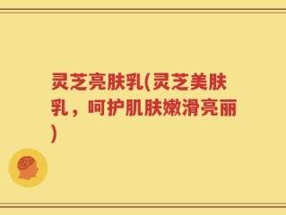 灵芝亮肤乳(灵芝美肤乳，呵护肌肤嫩滑亮丽)