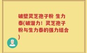 破壁灵芝孢子粉 生力泰(破潜力！灵芝孢子粉与生力泰的强力组合)