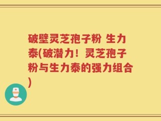 破壁灵芝孢子粉 生力泰(破潜力！灵芝孢子粉与生力泰的强力组合)