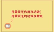 丹黄灵芝作用及功效(丹黄灵芝的功效及益处)