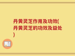 丹黄灵芝作用及功效(丹黄灵芝的功效及益处)