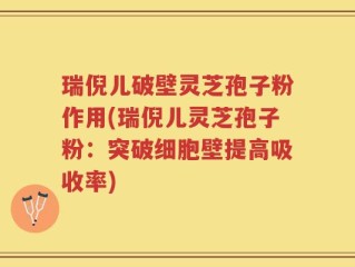 瑞倪儿破壁灵芝孢子粉作用(瑞倪儿灵芝孢子粉：突破细胞壁提高吸收率)
