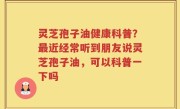 灵芝孢子油健康科普？最近经常听到朋友说灵芝孢子油，可以科普一下吗