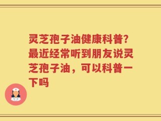 灵芝孢子油健康科普？最近经常听到朋友说灵芝孢子油，可以科普一下吗