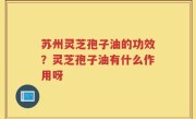 苏州灵芝孢子油的功效？灵芝孢子油有什么作用呀