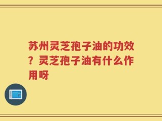 苏州灵芝孢子油的功效？灵芝孢子油有什么作用呀