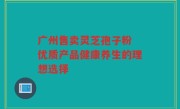 广州售卖灵芝孢子粉 优质产品健康养生的理想选择