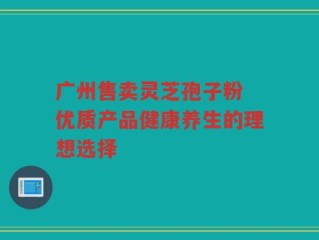 广州售卖灵芝孢子粉 优质产品健康养生的理想选择