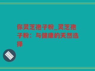 你灵芝孢子粉_灵芝孢子粉：与健康的天然选择