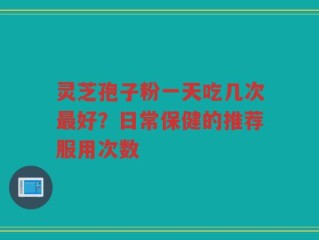灵芝孢子粉一天吃几次最好？日常保健的推荐服用次数
