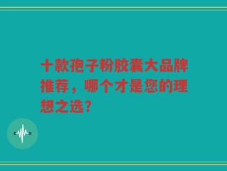 十款孢子粉胶囊大品牌推荐，哪个才是您的理想之选？