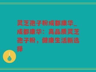 灵芝孢子粉成都康华_成都康华：高品质灵芝孢子粉，健康生活新选择