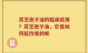 灵芝孢子油的临床应用？灵芝孢子油，它是如何起作用的呢