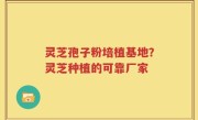 灵芝孢子粉培植基地？灵芝种植的可靠厂家