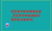灵芝孢子粉去哪里检查_灵芝孢子粉检测机构推荐及注意事项)