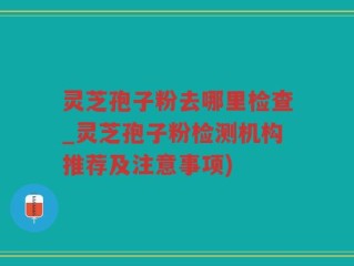 灵芝孢子粉去哪里检查_灵芝孢子粉检测机构推荐及注意事项)