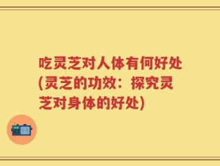 吃灵芝对人体有何好处(灵芝的功效：探究灵芝对身体的好处)