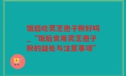 饭后吃灵芝孢子粉好吗_“饭后食用灵芝孢子粉的益处与注意事项”