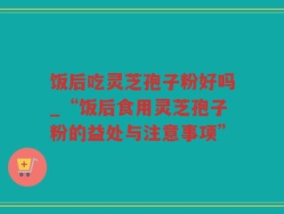 饭后吃灵芝孢子粉好吗_“饭后食用灵芝孢子粉的益处与注意事项”