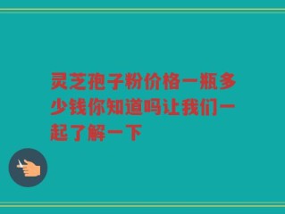 灵芝孢子粉价格一瓶多少钱你知道吗让我们一起了解一下