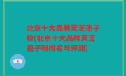 北京十大品牌灵芝孢子粉(北京十大品牌灵芝孢子粉排名与评测)