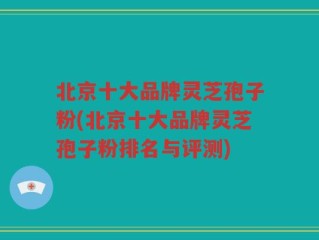 北京十大品牌灵芝孢子粉(北京十大品牌灵芝孢子粉排名与评测)