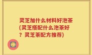 灵芝加什么材料好泡茶(灵芝搭配什么泡茶好？灵芝茶配方推荐)