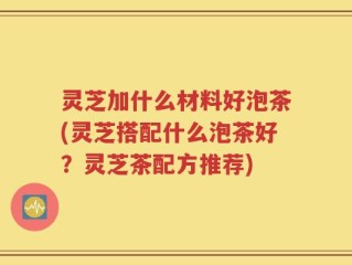 灵芝加什么材料好泡茶(灵芝搭配什么泡茶好？灵芝茶配方推荐)