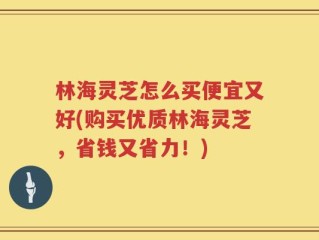 林海灵芝怎么买便宜又好(购买优质林海灵芝，省钱又省力！)