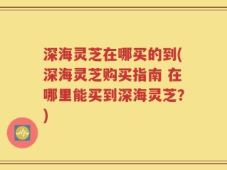 深海灵芝在哪买的到(深海灵芝购买指南 在哪里能买到深海灵芝？)