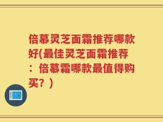 倍慕灵芝面霜推荐哪款好(最佳灵芝面霜推荐：倍慕霜哪款最值得购买？)