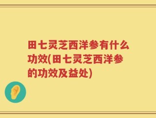 田七灵芝西洋参有什么功效(田七灵芝西洋参的功效及益处)