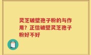 灵芝破壁孢子粉的与作用？正信破壁灵芝孢子粉好不好